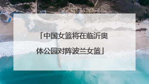 中国女篮将在临沂奥体公园对阵波兰女篮