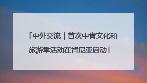 中外交流｜首次中肯文化和旅游季活动在肯尼亚启动