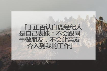 于正否认白鹿经纪人是自己表妹：不会跟同事做朋友，不会让亲友介入到我的工作