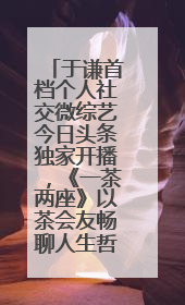于谦首档个人社交微综艺今日头条独家开播，《一茶两座》以茶会友畅聊人生哲学