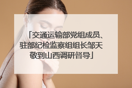 交通运输部党组成员、驻部纪检监察组组长邹天敬到山西调研督导