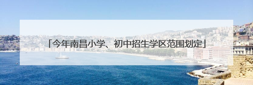 今年南昌小学、初中招生学区范围划定
