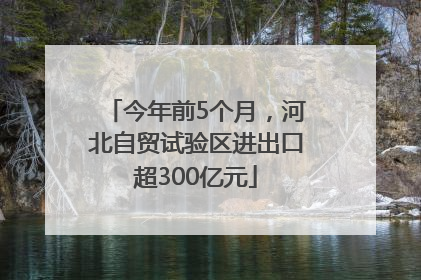 今年前5个月，河北自贸试验区进出口超300亿元