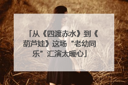 从《四渡赤水》到《葫芦娃》这场“老幼同乐”汇演太暖心