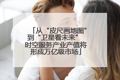 从“皮尺画地图”到“卫星看未来” 时空服务产业产值将形成万亿级市场