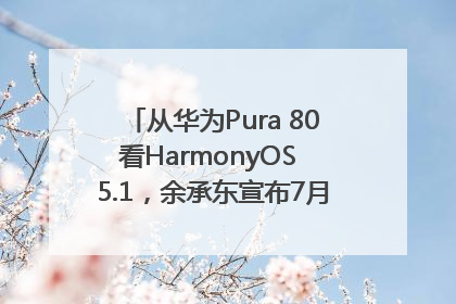 从华为Pura 80看HarmonyOS 5.1，余承东宣布7月迎来首批机型升级