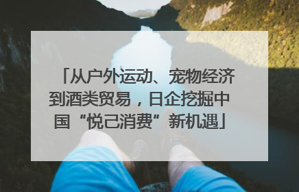 从户外运动、宠物经济到酒类贸易，日企挖掘中国“悦己消费”新机遇