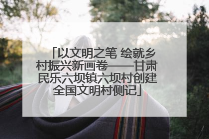 以文明之笔 绘就乡村振兴新画卷——甘肃民乐六坝镇六坝村创建全国文明村侧记