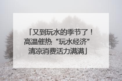 又到玩水的季节了！高温催热“玩水经济” 清凉消费活力满满