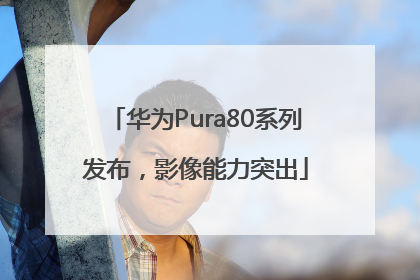 华为Pura80系列发布，影像能力突出