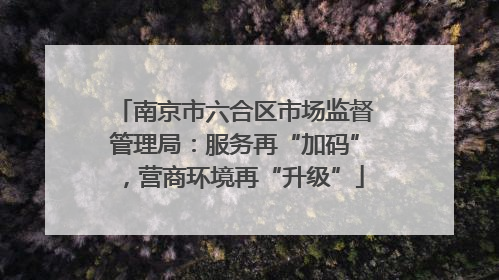 南京市六合区市场监督管理局：服务再“加码”，营商环境再“升级”