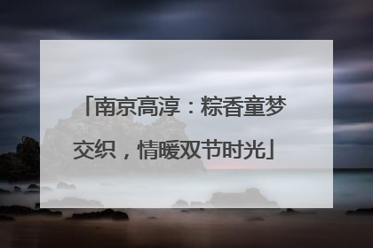 南京高淳：粽香童梦交织，情暖双节时光