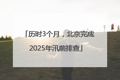 历时3个月，北京完成2025年汛前排查