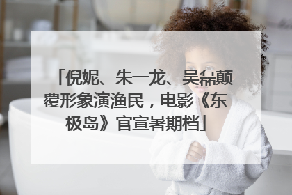倪妮、朱一龙、吴磊颠覆形象演渔民，电影《东极岛》官宣暑期档