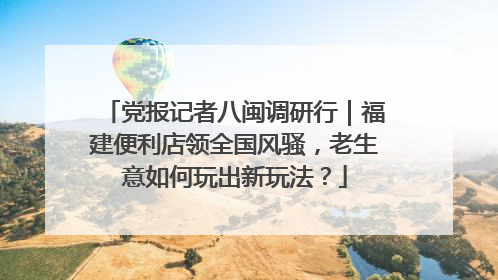 党报记者八闽调研行｜福建便利店领全国风骚，老生意如何玩出新玩法？
