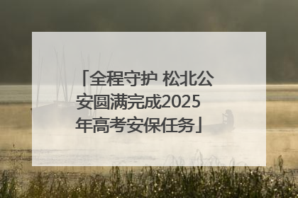 全程守护 松北公安圆满完成2025年高考安保任务