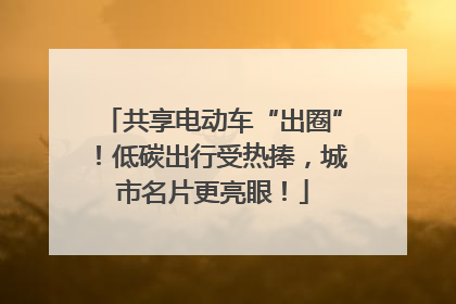 共享电动车“出圈”！低碳出行受热捧，城市名片更亮眼！