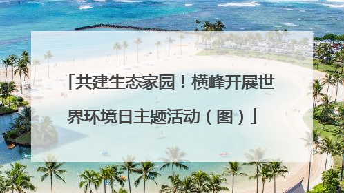 共建生态家园！横峰开展世界环境日主题活动（图）