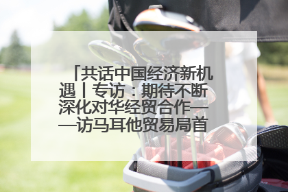 共话中国经济新机遇丨专访：期待不断深化对华经贸合作——访马耳他贸易局首席执行官布蒂吉格