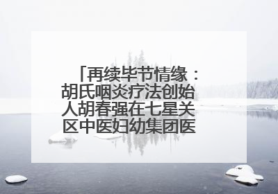 再续毕节情缘：胡氏咽炎疗法创始人胡春强在七星关区中医妇幼集团医院预约开诊