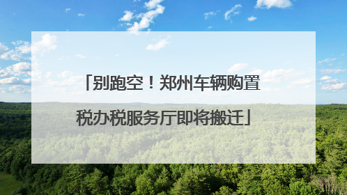 别跑空！郑州车辆购置税办税服务厅即将搬迁