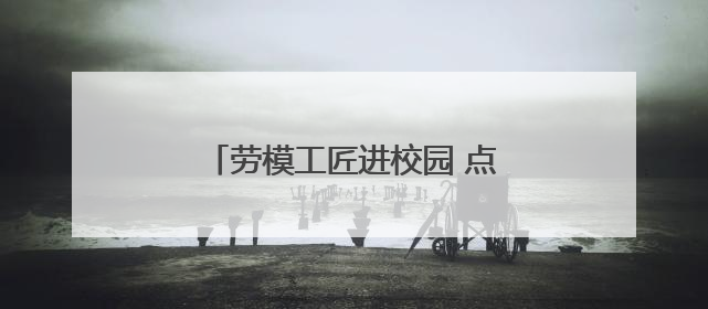 劳模工匠进校园 点亮学子“匠心梦”