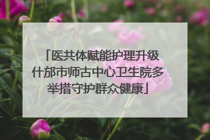 医共体赋能护理升级 什邡市师古中心卫生院多举措守护群众健康