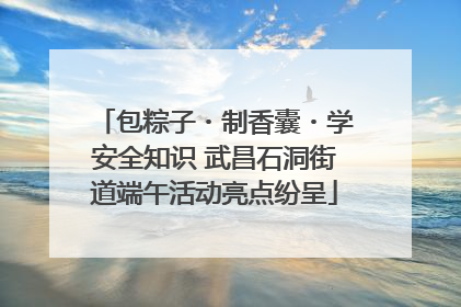包粽子・制香囊・学安全知识 武昌石洞街道端午活动亮点纷呈