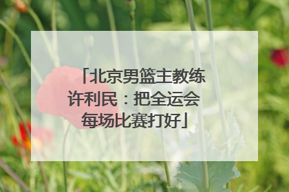 北京男篮主教练许利民：把全运会每场比赛打好