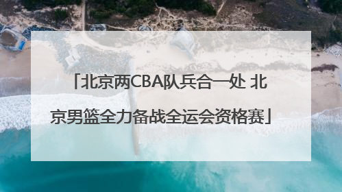 北京两CBA队兵合一处 北京男篮全力备战全运会资格赛