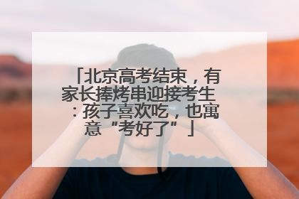 北京高考结束，有家长捧烤串迎接考生：孩子喜欢吃，也寓意“考好了”