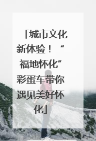 城市文化新体验！“福地怀化”彩蛋车带你遇见美好怀化