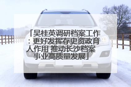 吴桂英调研档案工作：更好发挥存史资政育人作用 推动长沙档案事业高质量发展