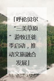 呼伦贝尔“三美草原”游牧迁徙季启动，推动文旅融合发展