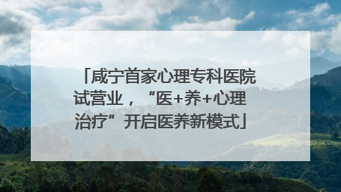 咸宁首家心理专科医院试营业，“医+养+心理治疗”开启医养新模式