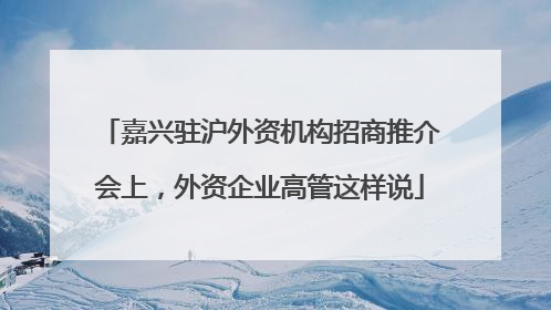 嘉兴驻沪外资机构招商推介会上，外资企业高管这样说