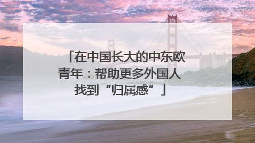 在中国长大的中东欧青年：帮助更多外国人找到“归属感”