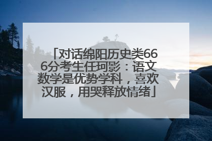 对话绵阳历史类666分考生任珂影：语文数学是优势学科，喜欢汉服，用哭释放情绪