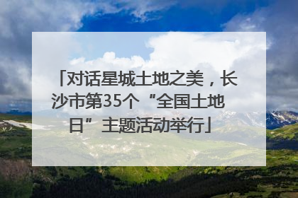 对话星城土地之美，长沙市第35个“全国土地日”主题活动举行
