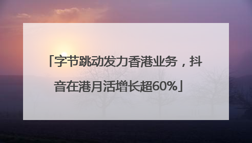 字节跳动发力香港业务，抖音在港月活增长超60%
