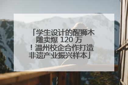 学生设计的醒狮木雕卖爆 120 万！温州校企合作打造非遗产业振兴样本