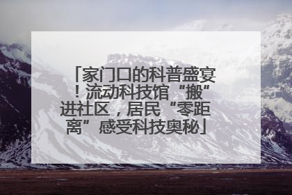 家门口的科普盛宴！流动科技馆“搬”进社区，居民“零距离”感受科技奥秘