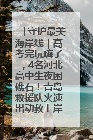 守护最美海岸线｜高考完玩嗨了，4名河北高中生夜困礁石！青岛救援队火速出动救上岸