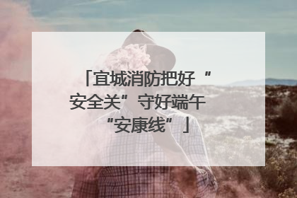 宜城消防把好“安全关”守好端午“安康线”