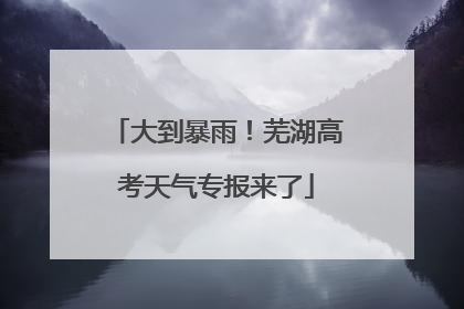 大到暴雨！芜湖高考天气专报来了