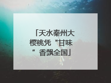 天水秦州大樱桃凭“甘味”香飘全国