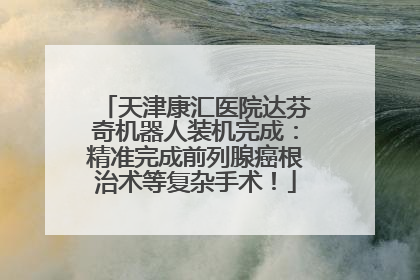 天津康汇医院达芬奇机器人装机完成：精准完成前列腺癌根治术等复杂手术！