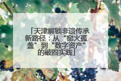 天津解锁非遗传承新路径：从“窑火孤盏”到“数字资产”的破圈实践