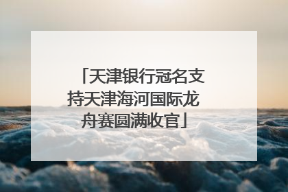 天津银行冠名支持天津海河国际龙舟赛圆满收官