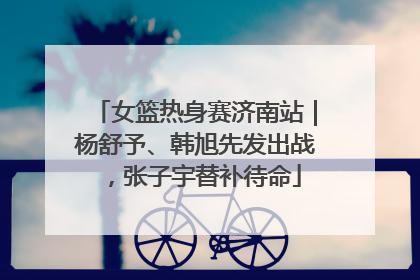 女篮热身赛济南站｜杨舒予、韩旭先发出战，张子宇替补待命